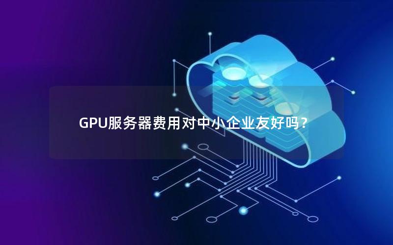 GPU服务器费用对中小企业友好吗？