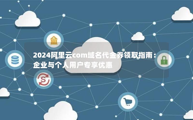 2024阿里云com域名代金券领取指南：企业与个人用户专享优惠