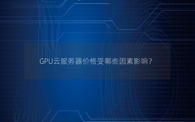 GPU云服务器价格受哪些因素影响？