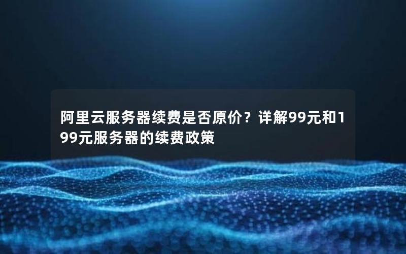 阿里云服务器续费是否原价？详解99元和199元服务器的续费政策