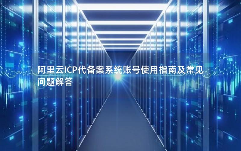 阿里云ICP代备案系统账号使用指南及常见问题解答