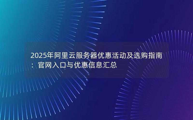 2025年阿里云服务器优惠活动及选购指南：官网入口与优惠信息汇总