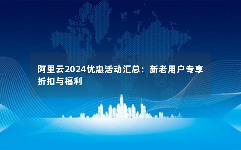 阿里云2024优惠活动汇总：新老用户专享折扣与福利