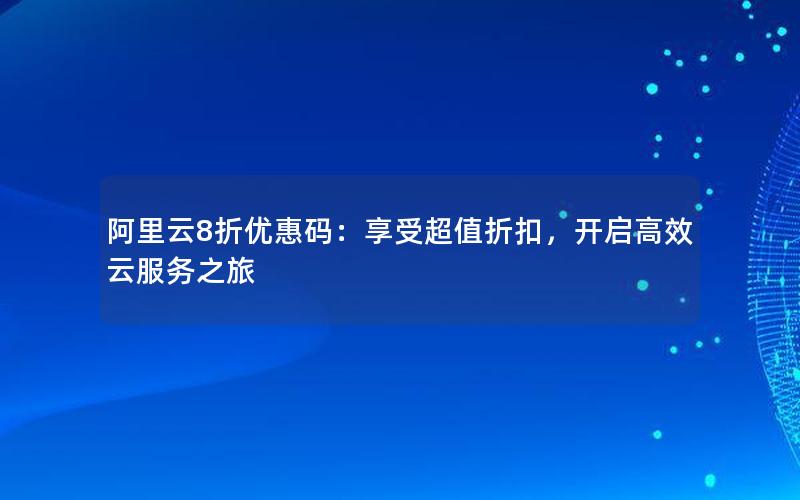 阿里云8折优惠码：享受超值折扣，开启高效云服务之旅