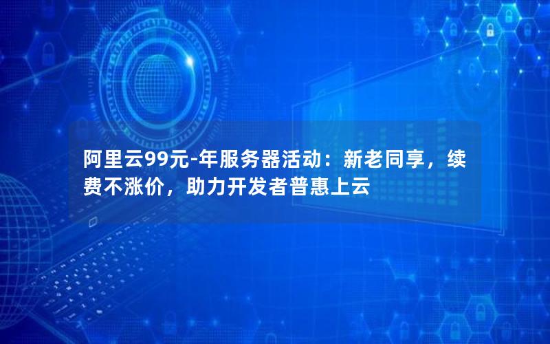 阿里云99元-年服务器活动：新老同享，续费不涨价，助力开发者普惠上云