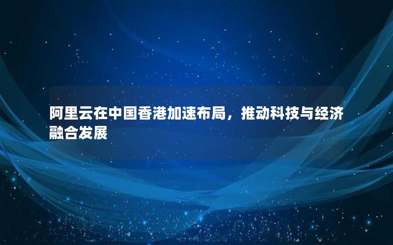 阿里云在中国香港加速布局，推动科技与经济融合发展