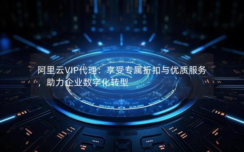 阿里云VIP代理：享受专属折扣与优质服务，助力企业数字化转型