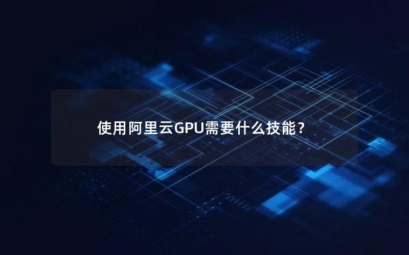 使用阿里云GPU需要什么技能？