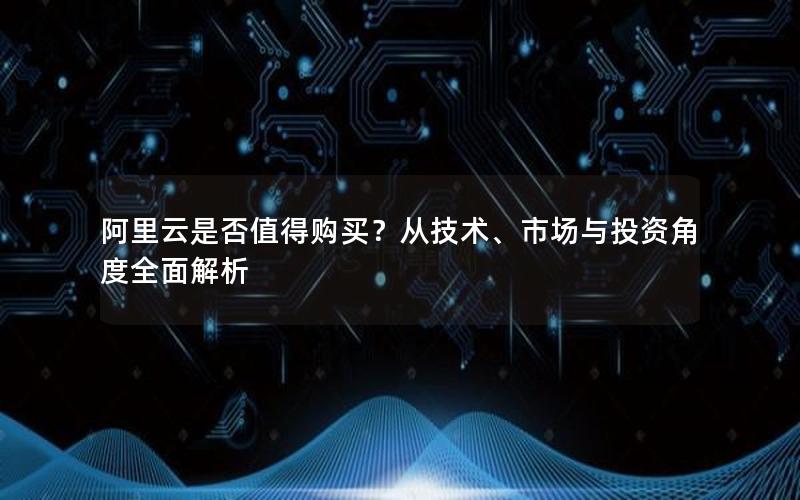 阿里云是否值得购买？从技术、市场与投资角度全面解析