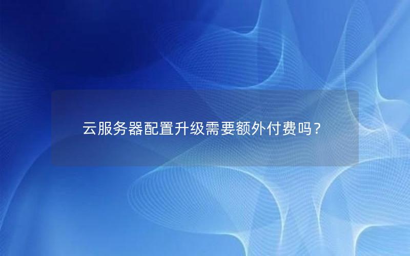 云服务器配置升级需要额外付费吗？