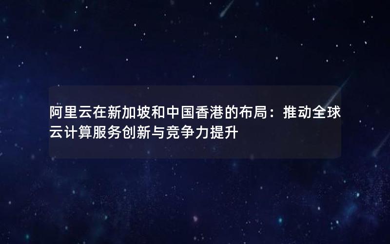 阿里云在新加坡和中国香港的布局：推动全球云计算服务创新与竞争力提升