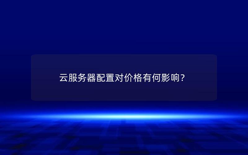 云服务器配置对价格有何影响？