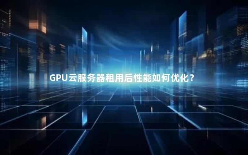 GPU云服务器租用后性能如何优化？