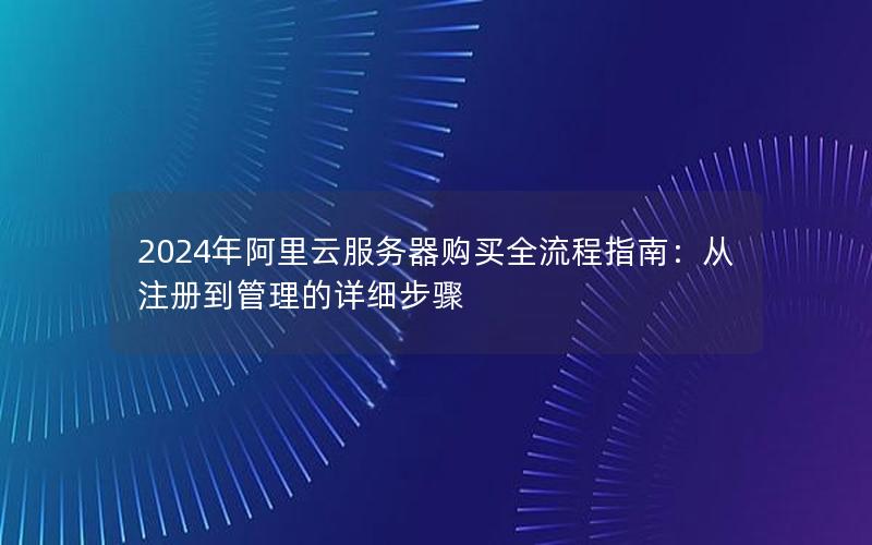 2024年阿里云服务器购买全流程指南：从注册到管理的详细步骤