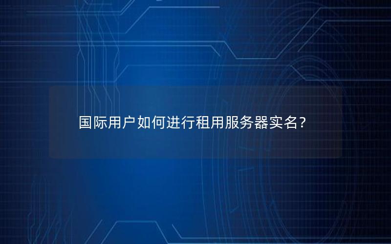 国际用户如何进行租用服务器实名？