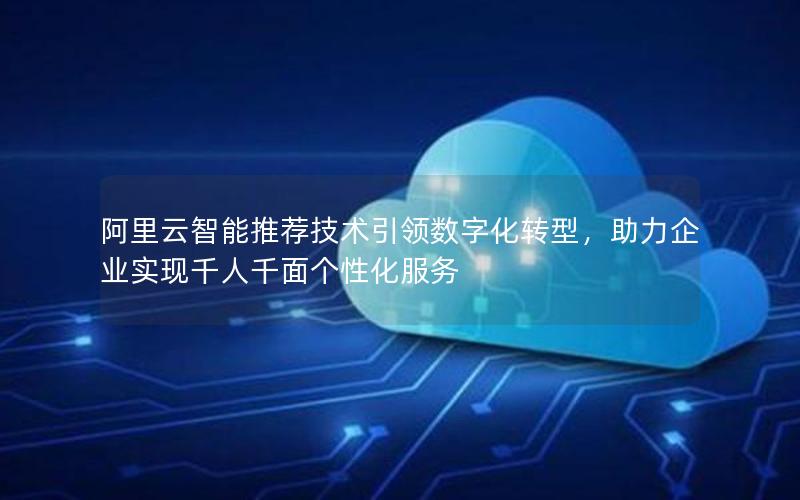 阿里云智能推荐技术引领数字化转型，助力企业实现千人千面个性化服务