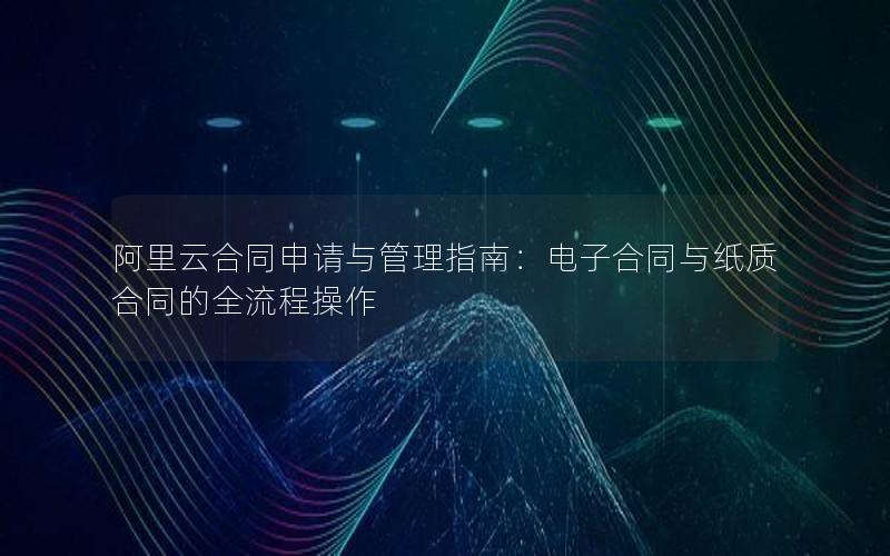 阿里云合同申请与管理指南：电子合同与纸质合同的全流程操作