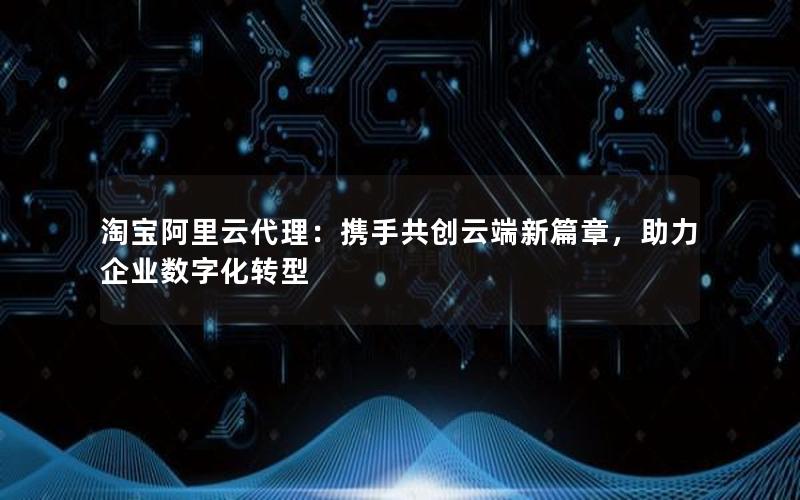 淘宝阿里云代理：携手共创云端新篇章，助力企业数字化转型