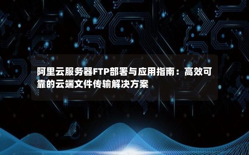 阿里云服务器FTP部署与应用指南：高效可靠的云端文件传输解决方案