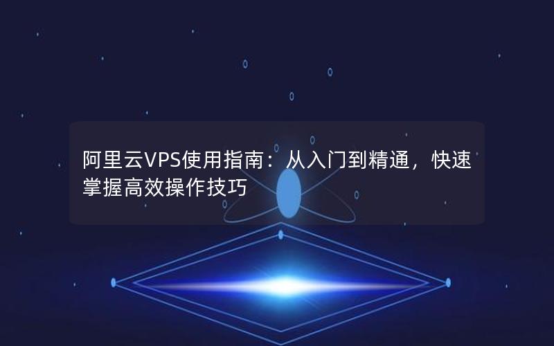 阿里云VPS使用指南：从入门到精通，快速掌握高效操作技巧