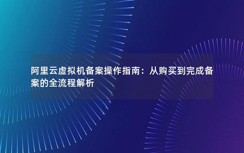 阿里云虚拟机备案操作指南：从购买到完成备案的全流程解析