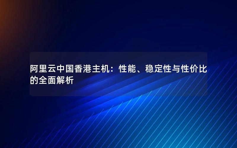 阿里云中国香港主机：性能、稳定性与性价比的全面解析