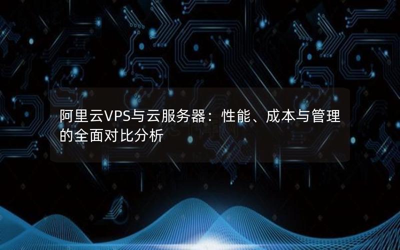 阿里云VPS与云服务器：性能、成本与管理的全面对比分析