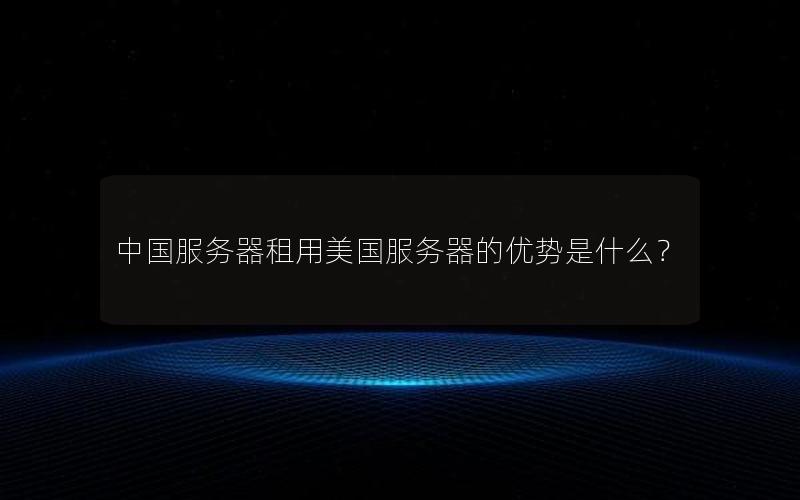 中国服务器租用美国服务器的优势是什么？