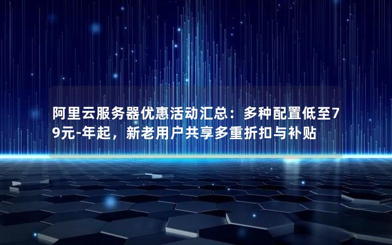 阿里云服务器优惠活动汇总：多种配置低至79元-年起，新老用户共享多重折扣与补贴