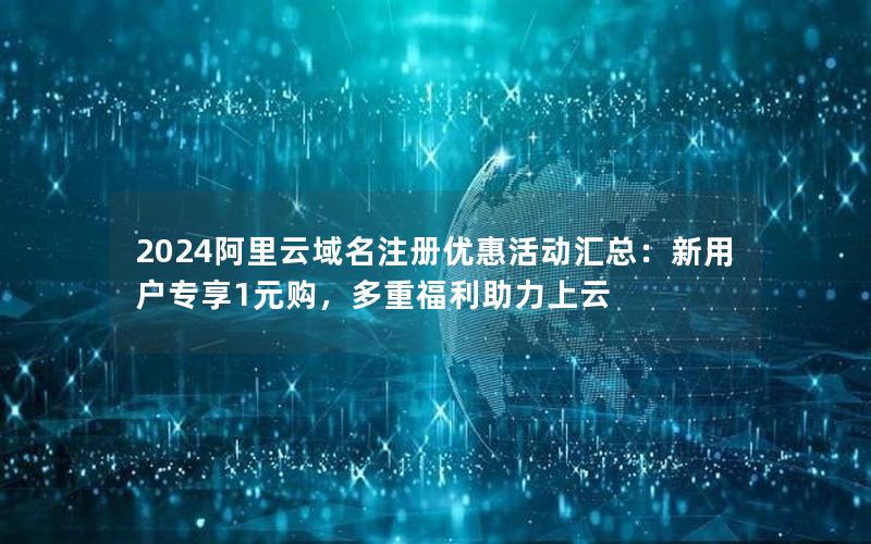 2024阿里云域名注册优惠活动汇总：新用户专享1元购，多重福利助力上云