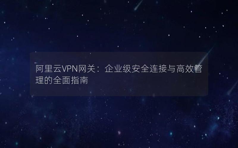 阿里云VPN网关：企业级安全连接与高效管理的全面指南