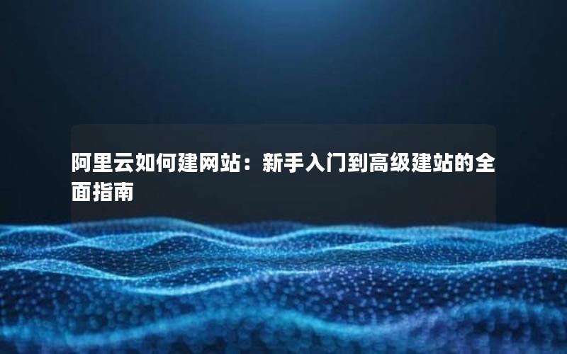 阿里云如何建网站：新手入门到高级建站的全面指南