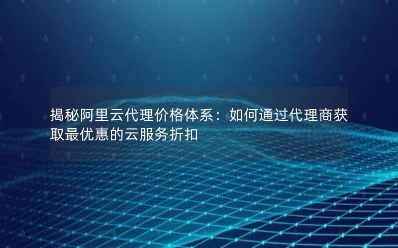 揭秘阿里云代理价格体系：如何通过代理商获取最优惠的云服务折扣