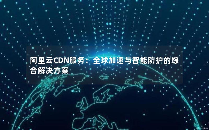 阿里云CDN服务：全球加速与智能防护的综合解决方案