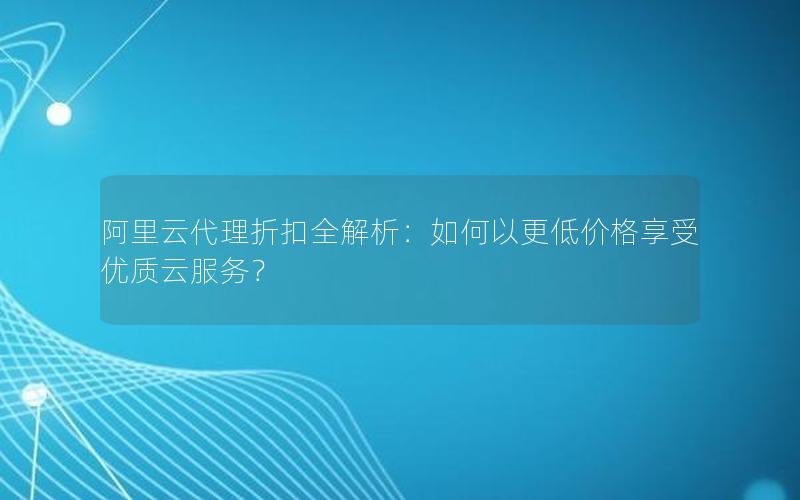 阿里云代理折扣全解析：如何以更低价格享受优质云服务？