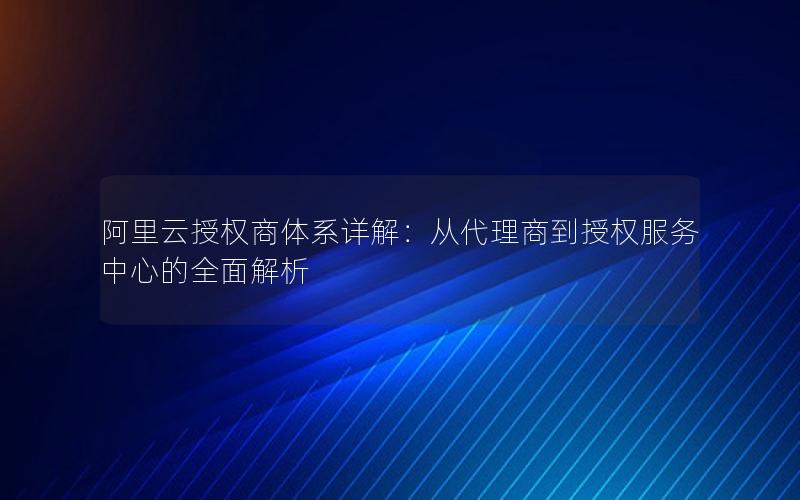 阿里云授权商体系详解：从代理商到授权服务中心的全面解析