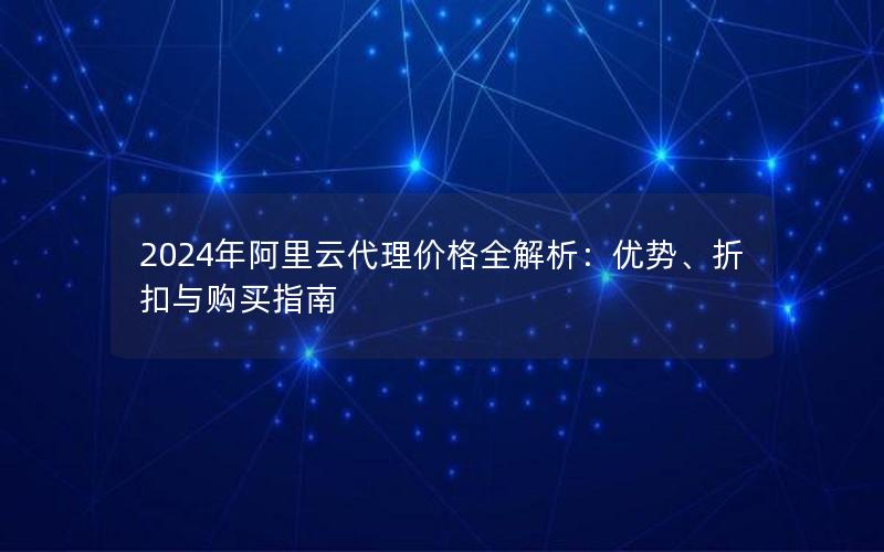 2024年阿里云代理价格全解析：优势、折扣与购买指南