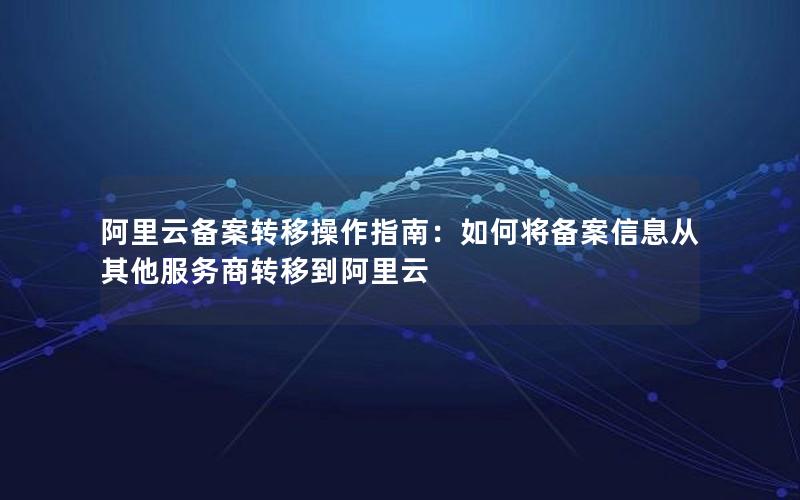 阿里云备案转移操作指南：如何将备案信息从其他服务商转移到阿里云