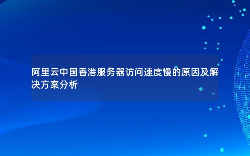 阿里云中国香港服务器访问速度慢的原因及解决方案分析