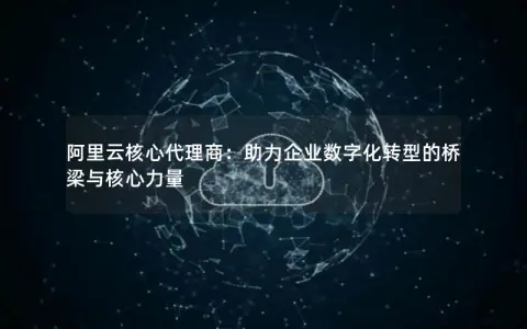 阿里云核心代理商：助力企业数字化转型的桥梁与核心力量