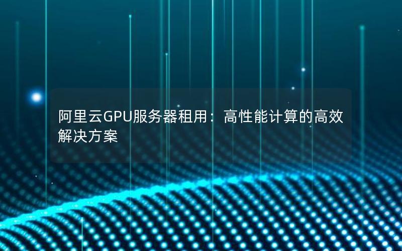 阿里云GPU服务器租用：高性能计算的高效解决方案