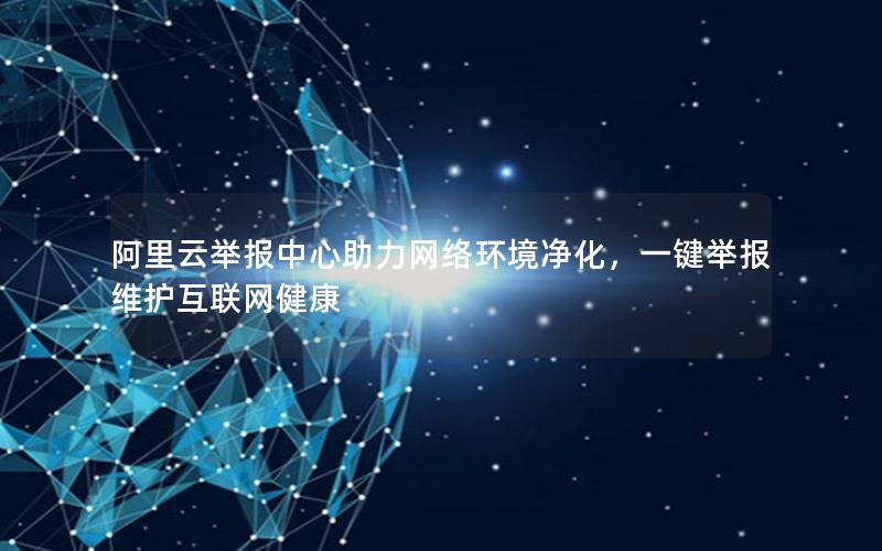阿里云举报中心助力网络环境净化，一键举报维护互联网健康