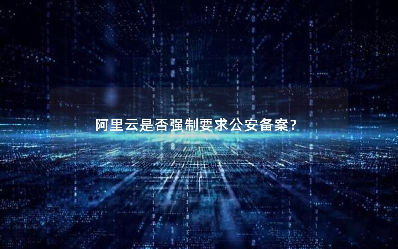 阿里云是否强制要求公安备案？