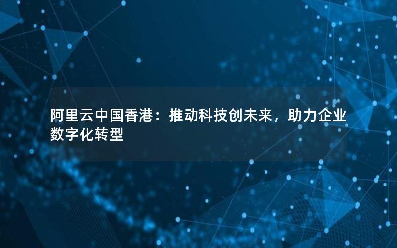 阿里云中国香港：推动科技创未来，助力企业数字化转型