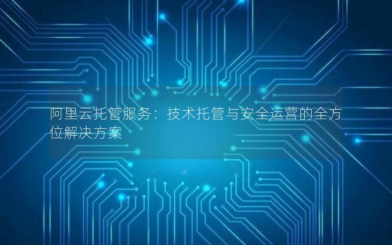 阿里云托管服务：技术托管与安全运营的全方位解决方案