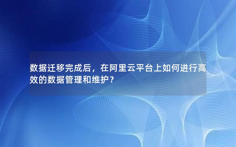 数据迁移完成后，在阿里云平台上如何进行高效的数据管理和维护？