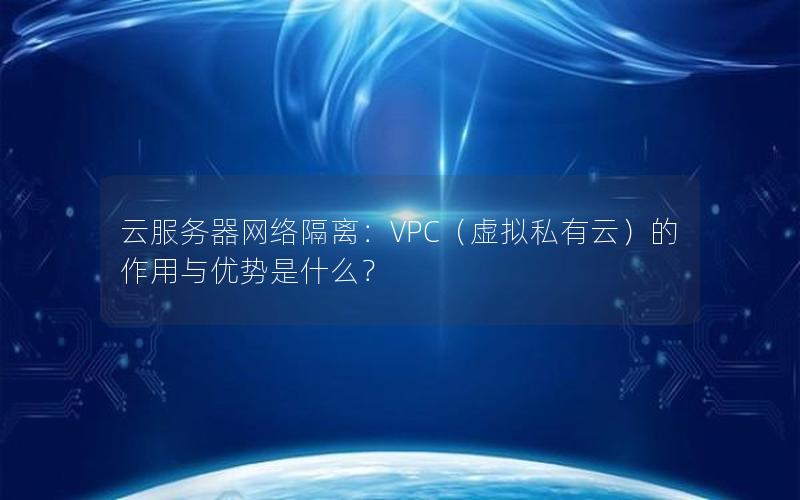 云服务器网络隔离：VPC（虚拟私有云）的作用与优势是什么？