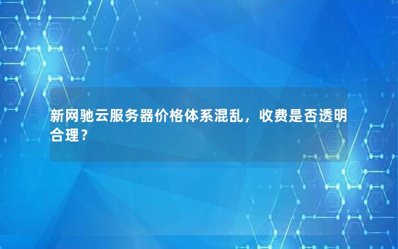 新网驰云服务器价格体系混乱，收费是否透明合理？