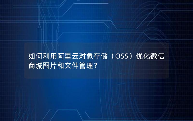 如何利用阿里云对象存储（OSS）优化微信商城图片和文件管理？