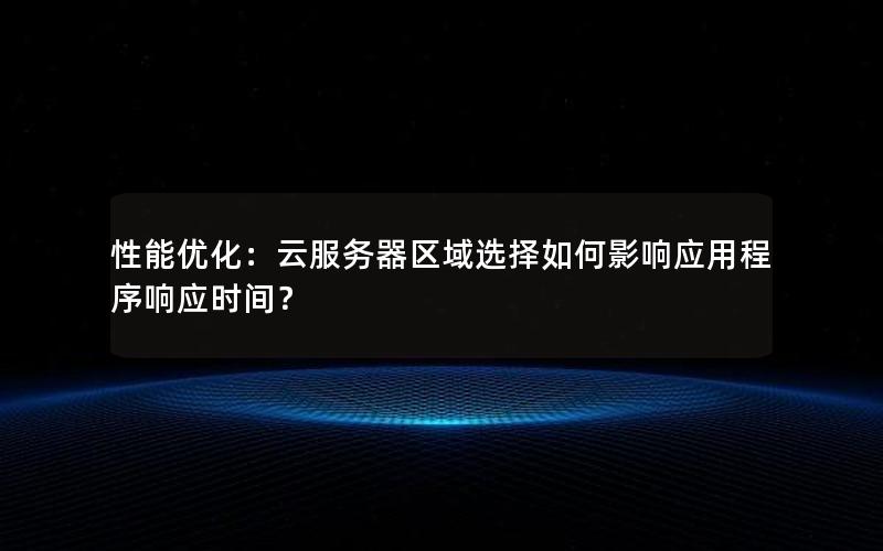 性能优化：云服务器区域选择如何影响应用程序响应时间？